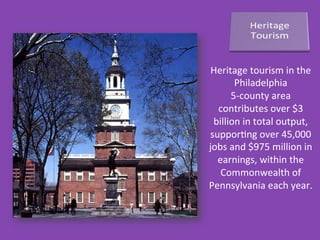 Heritage	
  tourism	
  in	
  the	
  
Philadelphia	
  	
  
5-­‐county	
  area	
  
contributes	
  over	
  $3	
  
billion	
  in	
  total	
  output,	
  
supporDng	
  over	
  45,000	
  
jobs	
  and	
  $975	
  million	
  in	
  
earnings,	
  within	
  the	
  
Commonwealth	
  of	
  
Pennsylvania	
  each	
  year.	
  
 