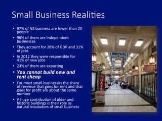 Small  Business  Reali.es
•  97%	
  of	
  NZ	
  business	
  are	
  fewer	
  than	
  20	
  
people	
  
•  96%	
  of	
  them	
  are	
  independent	
  
businesses	
  
•  They	
  account	
  for	
  28%	
  of	
  GDP	
  and	
  31%	
  
of	
  jobs	
  
•  In	
  2012	
  they	
  were	
  responsible	
  for	
  
41%	
  of	
  new	
  jobs	
  
•  23%	
  of	
  them	
  are	
  exporDng	
  
•  You	
  cannot	
  build	
  new	
  and	
  
rent	
  cheap	
  
•  For	
  most	
  small	
  businesses	
  the	
  share	
  
of	
  revenue	
  that	
  goes	
  for	
  rent	
  and	
  that	
  
goes	
  for	
  proﬁt	
  are	
  about	
  the	
  same	
  
number	
  
•  A	
  huge	
  contribuDon	
  of	
  older	
  and	
  
historic	
  buildings	
  is	
  their	
  role	
  as	
  
natural	
  incubators	
  of	
  small	
  business	
  
 