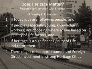 Does	
  Heritage	
  MaPer?	
  
Research	
  collaboraDon	
  with	
  Erasmus	
  
University	
  in	
  RoPerdam	
  
	
  1.  If	
  today	
  jobs	
  are	
  following	
  people,	
  and	
  
2.  If	
  people	
  (especially	
  young,	
  knowledge	
  
workers)	
  are	
  choosing	
  where	
  to	
  live	
  based	
  on	
  
Quality	
  of	
  Life	
  factors,	
  and	
  
3.  If	
  heritage	
  is	
  a	
  signiﬁcant	
  Quality	
  of	
  Life	
  
indicator,	
  then	
  
4.  There	
  ought	
  to	
  be	
  more	
  examples	
  of	
  Foreign	
  
Direct	
  Investment	
  in	
  strong	
  Heritage	
  CiDes	
  
 