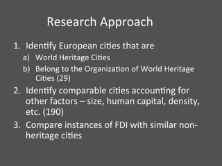 Research	
  Approach	
  
1.  IdenDfy	
  European	
  ciDes	
  that	
  are	
  
a)  World	
  Heritage	
  CiDes	
  
b)  Belong	
  to	
  the	
  OrganizaDon	
  of	
  World	
  Heritage	
  
CiDes	
  (29)	
  
2.  IdenDfy	
  comparable	
  ciDes	
  accounDng	
  for	
  
other	
  factors	
  –	
  size,	
  human	
  capital,	
  density,	
  
etc.	
  (190)	
  
3.  Compare	
  instances	
  of	
  FDI	
  with	
  similar	
  non-­‐
heritage	
  ciDes	
  	
  
	
  
 