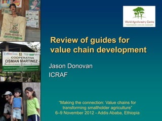 Review of guides for
value chain development
Jason Donovan
ICRAF



   “Making the connection: Value chains for
     transforming smallholder agriculture”
 6–9 November 2012 - Addis Ababa, Ethiopia
 