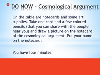 On the table are notecards and some art
supplies. Take one card and a few colored
pencils (that you can share with the people
near you) and draw a picture on the notecard
of the cosmological argument. Put your name
on the notecard.
You have four minutes.
*
 