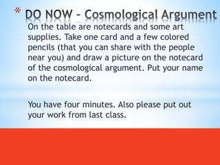 On the table are notecards and some art
supplies. Take one card and a few colored
pencils (that you can share with the people
near you) and draw a picture on the notecard
of the cosmological argument. Put your name
on the notecard.
You have four minutes. Also please put out
your work from last class.
*
 