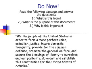 Do Now! Read the following passage and answer the questions: 1.) What is this from? 2.) What is the purpose of this document? 3.) Why is this important “ We the people of the United States in order to form a more perfect union, establish justice, insure domestic tranquility, provide for the common defense, promote the general welfare, and secure the blessings of liberty to ourselves and our posterity, do ordain and establish this constitution for the United States of America.” 