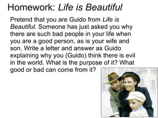 Homework: Life is Beautiful
Pretend that you are Guido from Life is
Beautiful. Someone has just asked you why
there are such bad people in your life when
you are a good person, as is your wife and
son. Write a letter and answer as Guido
explaining why you (Guido) think there is evil
in the world. What is the purpose of it? What
good or bad can come from it?
 