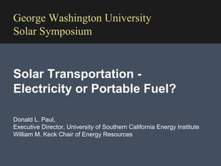 Donald L. Paul,  Executive Director, University of Southern California Energy Institute  William M. Keck Chair of Energy Resources George Washington University Solar Symposium Solar Transportation - Electricity or Portable Fuel?  