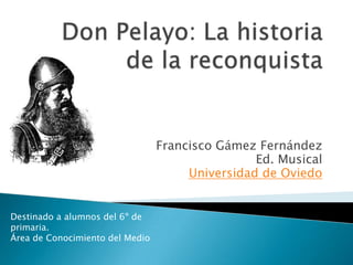 Don Pelayo: La historia de la reconquista Francisco Gámez Fernández Ed. Musical Universidad de Oviedo Destinado a alumnos del 6º de primaria.  Área de Conocimiento del Medio 
