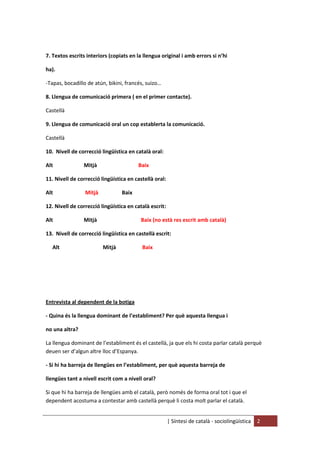 | Síntesi de català - sociolingüística 2
7. Textos escrits interiors (copiats en la llengua original i amb errors si n’hi
ha).
-Tapas, bocadillo de atún, bikini, francés, suizo…
8. Llengua de comunicació primera ( en el primer contacte).
Castellà
9. Llengua de comunicació oral un cop establerta la comunicació.
Castellà
10. Nivell de correcció lingüística en català oral:
Alt Mitjà Baix
11. Nivell de correcció lingüística en castellà oral:
Alt Mitjà Baix
12. Nivell de correcció lingüística en català escrit:
Alt Mitjà Baix (no està res escrit amb català)
13. Nivell de correcció lingüística en castellà escrit:
Alt Mitjà Baix
Entrevista al dependent de la botiga
- Quina és la llengua dominant de l’establiment? Per què aquesta llengua i
no una altra?
La llengua dominant de l’establiment és el castellà, ja que els hi costa parlar català perquè
deuen ser d’algun altre lloc d’Espanya.
- Si hi ha barreja de llengües en l’establiment, per què aquesta barreja de
llengües tant a nivell escrit com a nivell oral?
Si que hi ha barreja de llengües amb el català, però només de forma oral tot i que el
dependent acostuma a contestar amb castellà perquè li costa molt parlar el català.
 