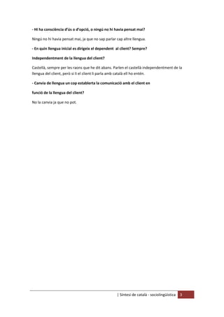 | Síntesi de català - sociolingüística 3
- Hi ha consciència d’ús o d’opció, o ningú no hi havia pensat mai?
Ningú no hi havia pensat mai, ja que no sap parlar cap altre llengua.
- En quin llengua inicial es dirigeix el dependent al client? Sempre?
Independentment de la llengua del client?
Castellà, sempre per les raons que he dit abans. Parlen el castellà independentment de la
llengua del client, però si li el client li parla amb català ell ho entén.
- Canvia de llengua un cop establerta la comunicació amb el client en
funció de la llengua del client?
No la canvia ja que no pot.
 