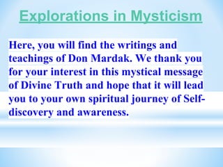 Explorations in Mysticism
Here, you will find the writings and
teachings of Don Mardak. We thank you
for your interest in this mystical message
of Divine Truth and hope that it will lead
you to your own spiritual journey of Self-
discovery and awareness.
 