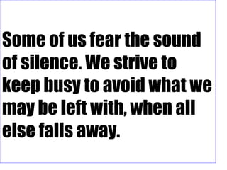 Some of us fear the sound
of silence. We strive to
keep busy to avoid what we
may be left with, when all
else falls away.
 