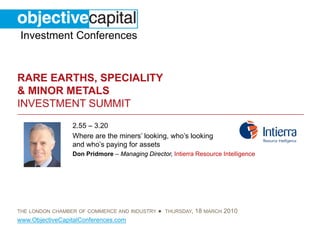 Investment Conferences


RARE EARTHS, SPECIALITY
& MINOR METALS
INVESTMENT SUMMIT
                 2.55 – 3.20
                 Where are the miners’ looking, who’s looking
                 and who’s paying for assets
                 Don Pridmore – Managing Director, Intierra Resource Intelligence




THE LONDON CHAMBER OF COMMERCE AND INDUSTRY   ● THURSDAY, 18 MARCH 2010
www.ObjectiveCapitalConferences.com
 