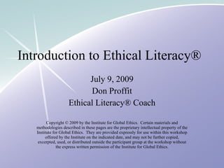 Introduction to Ethical Literacy®
                           July 9, 2009
                           Don Proffit
                     Ethical Literacy® Coach

         Copyright © 2009 by the Institute for Global Ethics. Certain materials and
   methodologies described in these pages are the proprietary intellectual property of the
   Institute for Global Ethics. They are provided expressly for use within this workshop
        offered by the Institute on the indicated date, and may not be further copied,
    excerpted, used, or distributed outside the participant group at the workshop without
               the express written permission of the Institute for Global Ethics.
 