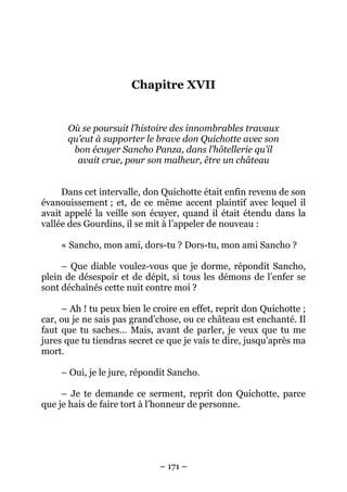 – 171 –
Chapitre XVII
Où se poursuit l’histoire des innombrables travaux
qu’eut à supporter le brave don Quichotte avec son
bon écuyer Sancho Panza, dans l’hôtellerie qu’il
avait crue, pour son malheur, être un château
Dans cet intervalle, don Quichotte était enfin revenu de son
évanouissement ; et, de ce même accent plaintif avec lequel il
avait appelé la veille son écuyer, quand il était étendu dans la
vallée des Gourdins, il se mit à l’appeler de nouveau :
« Sancho, mon ami, dors-tu ? Dors-tu, mon ami Sancho ?
– Que diable voulez-vous que je dorme, répondit Sancho,
plein de désespoir et de dépit, si tous les démons de l’enfer se
sont déchaînés cette nuit contre moi ?
– Ah ! tu peux bien le croire en effet, reprit don Quichotte ;
car, ou je ne sais pas grand’chose, ou ce château est enchanté. Il
faut que tu saches… Mais, avant de parler, je veux que tu me
jures que tu tiendras secret ce que je vais te dire, jusqu’après ma
mort.
– Oui, je le jure, répondit Sancho.
– Je te demande ce serment, reprit don Quichotte, parce
que je hais de faire tort à l’honneur de personne.
 