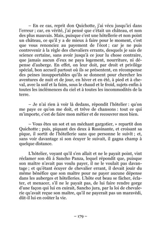 – 179 –
– En ce cas, reprit don Quichotte, j’ai vécu jusqu’ici dans
l’erreur ; car, en vérité, j’ai pensé que c’était un château, et non
des plus mauvais. Mais, puisque c’est une hôtellerie et non point
un château, ce qu’il y a de mieux à faire pour le moment, c’est
que vous renonciez au payement de l’écot ; car je ne puis
contrevenir à la règle des chevaliers errants, desquels je sais de
science certaine, sans avoir jusqu’à ce jour lu chose contraire,
que jamais aucun d’eux ne paya logement, nourriture, ni dé-
pense d’auberge. En effet, on leur doit, par droit et privilège
spécial, bon accueil partout où ils se présentent, en récompense
des peines insupportables qu’ils se donnent pour chercher les
aventures de nuit et de jour, en hiver et en été, à pied et à che-
val, avec la soif et la faim, sous le chaud et le froid, sujets enfin à
toutes les inclémences du ciel et à toutes les incommodités de la
terre.
– Je n’ai rien à voir là dedans, répondit l’hôtelier : qu’on
me paye ce qu’on me doit, et trêve de chansons : tout ce qui
m’importe, c’est de faire mon métier et de recouvrer mon bien.
– Vous êtes un sot et un méchant gargotier, » repartit don
Quichotte ; puis, piquant des deux à Rossinante, et croisant sa
pique, il sortit de l’hôtellerie sans que personne le suivît ; et,
sans voir davantage si son écuyer le suivait, il gagna champ à
quelque distance.
L’hôtelier, voyant qu’il s’en allait et ne le payait point, vint
réclamer son dû à Sancho Panza, lequel répondit que, puisque
son maître n’avait pas voulu payer, il ne le voulait pas davan-
tage ; et qu’étant écuyer de chevalier errant, il devait jouir du
même bénéfice que son maître pour ne payer aucune dépense
dans les auberges et hôtelleries. L’hôte eut beau se fâcher, écla-
ter, et menacer, s’il ne le payait pas, de lui faire rendre gorge
d’une façon qui lui en cuirait, Sancho jura, par la loi de chevale-
rie qu’avait reçue son maître, qu’il ne payerait pas un maravédi,
dût-il lui en coûter la vie.
 