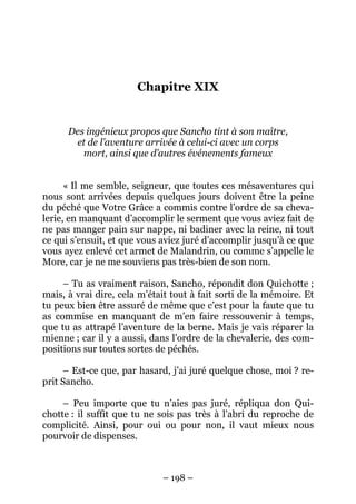 – 198 –
Chapitre XIX
Des ingénieux propos que Sancho tint à son maître,
et de l’aventure arrivée à celui-ci avec un corps
mort, ainsi que d’autres événements fameux
« Il me semble, seigneur, que toutes ces mésaventures qui
nous sont arrivées depuis quelques jours doivent être la peine
du péché que Votre Grâce a commis contre l’ordre de sa cheva-
lerie, en manquant d’accomplir le serment que vous aviez fait de
ne pas manger pain sur nappe, ni badiner avec la reine, ni tout
ce qui s’ensuit, et que vous aviez juré d’accomplir jusqu’à ce que
vous ayez enlevé cet armet de Malandrin, ou comme s’appelle le
More, car je ne me souviens pas très-bien de son nom.
– Tu as vraiment raison, Sancho, répondit don Quichotte ;
mais, à vrai dire, cela m’était tout à fait sorti de la mémoire. Et
tu peux bien être assuré de même que c’est pour la faute que tu
as commise en manquant de m’en faire ressouvenir à temps,
que tu as attrapé l’aventure de la berne. Mais je vais réparer la
mienne ; car il y a aussi, dans l’ordre de la chevalerie, des com-
positions sur toutes sortes de péchés.
– Est-ce que, par hasard, j’ai juré quelque chose, moi ? re-
prit Sancho.
– Peu importe que tu n’aies pas juré, répliqua don Qui-
chotte : il suffit que tu ne sois pas très à l’abri du reproche de
complicité. Ainsi, pour oui ou pour non, il vaut mieux nous
pourvoir de dispenses.
 