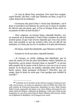 – 218 –
– Je vous le disais bien, pourtant, d’en tenir bon compte,
reprit Sancho. Eh bien ! voilà que l’histoire est finie, et qu’il n’y
a plus moyen de la continuer.
– Comment cela peut-il être ? s’écria don Quichotte ; est-il
donc si essentiel à ton histoire de savoir par le menu le nombre
de chèvres qui ont passé, que, si l’on se trompe d’une seule, tu
ne puisses en dire un mot de plus ?
– Non, seigneur, en aucune façon, répondit Sancho ; car,
au moment où je demandais à Votre Grâce combien de chèvres
avaient passé, et que vous m’avez répondu que vous n’en saviez
rien, tout aussitôt ce qui me restait à dire s’en est allé de ma
mémoire, et c’était, par ma foi, le meilleur et le plus divertissant.
– De façon, reprit don Quichotte, que l’histoire est finie ?
– Comme la vie de ma mère, répondit Sancho.
– Je t’assure, en vérité, répliqua don Quichotte, que tu
viens de conter là l’un des plus merveilleux contes, histoires ou
historiettes, qu’on puisse inventer dans ce monde127, et qu’une
telle manière de le conter et de le finir ne s’est vue et ne se verra
jamais. Je ne devais pas, au surplus, attendre autre chose de ta
haute raison. Mais pourquoi m’étonner ? Peut-être que ces
coups, dont le bruit ne cesse pas, t’ont quelque peu troublé la
cervelle ?
127 L’histoire de la Torralva et des chèvres à passer n’était pas nou-
velle. On la trouve, au moins en substance, dans la XXXIe des Cento No-
velle antiche de Francesco Sansovino, imprimées en 1575. Mais l’auteur
italien l’avait empruntée lui-même à un vieux fabliau provençal du trei-
zième siècle (le Fableor, collection de Barbazan, 1756), qui n’était qu’une
traduction en vers d’un conte latin de Pedro Alfonso, juif converti, méde-
cin d’Alphonse le Batailleur, roi d’Aragon (vers 1100).
 