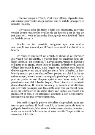 – 230 –
– De me ranger à l’écart, c’est mon affaire, répondit San-
cho ; mais Dieu veuille, dis-je encore, que ce soit de la fougère et
non des foulons.
– Je vous ai déjà dit, frère, s’écria don Quichotte, que vous
cessiez de me rebattre les oreilles de ces foulons ; car je jure de
par tous les…, vous m’entendez bien, que je vous foulerai l’âme
au fond du corps. »
Sancho se tut aussitôt, craignant que son maître
n’accomplît son serment, car il l’avait assaisonné à se déchirer la
bouche.
Or, voici ce qu’étaient cet armet, ce cheval et ce chevalier
que voyait don Quichotte. Il y avait dans ces environs deux vil-
lages voisins : l’un si petit qu’il n’avait ni pharmacie ni barbier ;
et l’autre plus grand, ayant l’une et l’autre. Le barbier du grand
village desservait le petit, dans lequel un malade avait besoin
d’une saignée, et un autre habitant de se faire la barbe. Le bar-
bier s’y rendait pour ces deux offices, portant un plat à barbe en
cuivre rouge ; le sort ayant voulu que la pluie le prît en chemin,
pour ne pas tacher son chapeau qui était neuf sans doute, il mit
par-dessus son plat à barbe, lequel, étant bien écuré, reluisait
d’une demi-lieue. Il montait un âne gris, comme avait dit San-
cho ; et voilà pourquoi don Quichotte crut voir un cheval pom-
melé, un chevalier et un armet d’or : car toutes les choses qui
frappaient sa vue, il les arrangeait aisément à son délire cheva-
leresque et à ses mal-errantes pensées.
Dès qu’il vit que le pauvre chevalier s’approchait, sans en-
trer en pourparlers, il fondit sur lui, la lance basse, de tout le
galop de Rossinante, bien résolu à le traverser d’outre en outre ;
mais, au moment de l’atteindre, et sans ralentir l’impétuosité de
sa course, il lui cria :
 