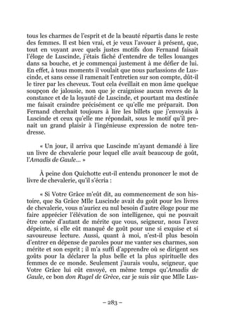 – 283 –
tous les charmes de l’esprit et de la beauté répartis dans le reste
des femmes. Il est bien vrai, et je veux l’avouer à présent, que,
tout en voyant avec quels justes motifs don Fernand faisait
l’éloge de Luscinde, j’étais fâché d’entendre de telles louanges
dans sa bouche, et je commençai justement à me défier de lui.
En effet, à tous moments il voulait que nous parlassions de Lus-
cinde, et sans cesse il ramenait l’entretien sur son compte, dût-il
le tirer par les cheveux. Tout cela éveillait en mon âme quelque
soupçon de jalousie, non que je craignisse aucun revers de la
constance et de la loyauté de Luscinde, et pourtant ma destinée
me faisait craindre précisément ce qu’elle me préparait. Don
Fernand cherchait toujours à lire les billets que j’envoyais à
Luscinde et ceux qu’elle me répondait, sous le motif qu’il pre-
nait un grand plaisir à l’ingénieuse expression de notre ten-
dresse.
« Un jour, il arriva que Luscinde m’ayant demandé à lire
un livre de chevalerie pour lequel elle avait beaucoup de goût,
l’Amadis de Gaule… »
À peine don Quichotte eut-il entendu prononcer le mot de
livre de chevalerie, qu’il s’écria :
« Si Votre Grâce m’eût dit, au commencement de son his-
toire, que Sa Grâce Mlle Luscinde avait du goût pour les livres
de chevalerie, vous n’auriez eu nul besoin d’autre éloge pour me
faire apprécier l’élévation de son intelligence, qui ne pouvait
être ornée d’autant de mérite que vous, seigneur, nous l’avez
dépeinte, si elle eût manqué de goût pour une si exquise et si
savoureuse lecture. Aussi, quant à moi, n’est-il plus besoin
d’entrer en dépense de paroles pour me vanter ses charmes, son
mérite et son esprit ; il m’a suffi d’apprendre où se dirigent ses
goûts pour la déclarer la plus belle et la plus spirituelle des
femmes de ce monde. Seulement j’aurais voulu, seigneur, que
Votre Grâce lui eût envoyé, en même temps qu’Amadis de
Gaule, ce bon don Rugel de Grèce, car je suis sûr que Mlle Lus-
 