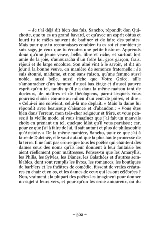 – 302 –
– Je t’ai déjà dit bien des fois, Sancho, répondit don Qui-
chotte, que tu es un grand bavard, et qu’avec un esprit obtus et
lourd tu te mêles souvent de badiner et de faire des pointes.
Mais pour que tu reconnaisses combien tu es sot et combien je
suis sage, je veux que tu écoutes une petite histoire. Apprends
donc qu’une jeune veuve, belle, libre et riche, et surtout fort
amie de la joie, s’amouracha d’un frère lai, gros garçon, frais,
réjoui et de large encolure. Son aîné vint à le savoir, et dit un
jour à la bonne veuve, en manière de semonce fraternelle : Je
suis étonné, madame, et non sans raison, qu’une femme aussi
noble, aussi belle, aussi riche que Votre Grâce, aille
s’amouracher d’un homme d’aussi bas étage et d’aussi pauvre
esprit qu’un tel, tandis qu’il y a dans la même maison tant de
docteurs, de maîtres et de théologiens, parmi lesquels vous
pourriez choisir comme au milieu d’un cent de poires, et dire :
« Celui-ci me convient, celui-là me déplaît. » Mais la dame lui
répondit avec beaucoup d’aisance et d’abandon : « Vous êtes
bien dans l’erreur, mon très-cher seigneur et frère, et vous pen-
sez à la vieille mode, si vous imaginez que j’ai fait un mauvais
choix en prenant un tel, quelque idiot qu’il vous paraisse ; car,
pour ce que j’ai à faire de lui, il sait autant et plus de philosophie
qu’Aristote. » De la même manière, Sancho, pour ce que j’ai à
faire de Dulcinée, elle vaut autant que la plus haute princesse de
la terre. Il ne faut pas croire que tous les poëtes qui chantent des
dames sous des noms qu’ils leur donnent à leur fantaisie les
aient réellement pour maîtresses. Penses-tu que les Amaryllis,
les Philis, les Sylvies, les Dianes, les Galathées et d’autres sem-
blables, dont sont remplis les livres, les romances, les boutiques
de barbiers et les théâtres de comédie, fussent de vraies créatu-
res en chair et en os, et les dames de ceux qui les ont célébrées ?
Non, vraiment ; la plupart des poëtes les imaginent pour donner
un sujet à leurs vers, et pour qu’on les croie amoureux, ou du
 