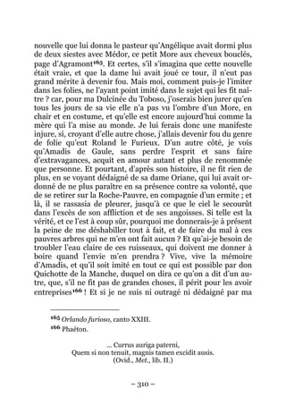 – 310 –
nouvelle que lui donna le pasteur qu’Angélique avait dormi plus
de deux siestes avec Médor, ce petit More aux cheveux bouclés,
page d’Agramont165. Et certes, s’il s’imagina que cette nouvelle
était vraie, et que la dame lui avait joué ce tour, il n’eut pas
grand mérite à devenir fou. Mais moi, comment puis-je l’imiter
dans les folies, ne l’ayant point imité dans le sujet qui les fit naî-
tre ? car, pour ma Dulcinée du Toboso, j’oserais bien jurer qu’en
tous les jours de sa vie elle n’a pas vu l’ombre d’un More, en
chair et en costume, et qu’elle est encore aujourd’hui comme la
mère qui l’a mise au monde. Je lui ferais donc une manifeste
injure, si, croyant d’elle autre chose, j’allais devenir fou du genre
de folie qu’eut Roland le Furieux. D’un autre côté, je vois
qu’Amadis de Gaule, sans perdre l’esprit et sans faire
d’extravagances, acquit en amour autant et plus de renommée
que personne. Et pourtant, d’après son histoire, il ne fit rien de
plus, en se voyant dédaigné de sa dame Oriane, qui lui avait or-
donné de ne plus paraître en sa présence contre sa volonté, que
de se retirer sur la Roche-Pauvre, en compagnie d’un ermite ; et
là, il se rassasia de pleurer, jusqu’à ce que le ciel le secourût
dans l’excès de son affliction et de ses angoisses. Si telle est la
vérité, et ce l’est à coup sûr, pourquoi me donnerais-je à présent
la peine de me déshabiller tout à fait, et de faire du mal à ces
pauvres arbres qui ne m’en ont fait aucun ? Et qu’ai-je besoin de
troubler l’eau claire de ces ruisseaux, qui doivent me donner à
boire quand l’envie m’en prendra ? Vive, vive la mémoire
d’Amadis, et qu’il soit imité en tout ce qui est possible par don
Quichotte de la Manche, duquel on dira ce qu’on a dit d’un au-
tre, que, s’il ne fit pas de grandes choses, il périt pour les avoir
entreprises166 ! Et si je ne suis ni outragé ni dédaigné par ma
165 Orlando furioso, canto XXIII.
166 Phaéton.
… Currus auriga paterni,
Quem si non tenuit, magnis tamen excidit ausis.
(Ovid., Met., lib. II.)
 