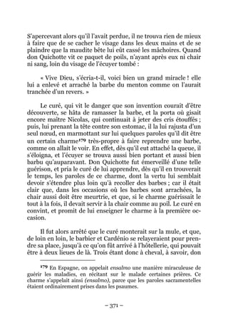 – 371 –
S’apercevant alors qu’il l’avait perdue, il ne trouva rien de mieux
à faire que de se cacher le visage dans les deux mains et de se
plaindre que la maudite bête lui eût cassé les mâchoires. Quand
don Quichotte vit ce paquet de poils, n’ayant après eux ni chair
ni sang, loin du visage de l’écuyer tombé :
« Vive Dieu, s’écria-t-il, voici bien un grand miracle ! elle
lui a enlevé et arraché la barbe du menton comme on l’aurait
tranchée d’un revers. »
Le curé, qui vit le danger que son invention courait d’être
découverte, se hâta de ramasser la barbe, et la porta où gisait
encore maître Nicolas, qui continuait à jeter des cris étouffés ;
puis, lui prenant la tête contre son estomac, il la lui rajusta d’un
seul nœud, en marmottant sur lui quelques paroles qu’il dit être
un certain charme179 très-propre à faire reprendre une barbe,
comme on allait le voir. En effet, dès qu’il eut attaché la queue, il
s’éloigna, et l’écuyer se trouva aussi bien portant et aussi bien
barbu qu’auparavant. Don Quichotte fut émerveillé d’une telle
guérison, et pria le curé de lui apprendre, dès qu’il en trouverait
le temps, les paroles de ce charme, dont la vertu lui semblait
devoir s’étendre plus loin qu’à recoller des barbes ; car il était
clair que, dans les occasions où les barbes sont arrachées, la
chair aussi doit être meurtrie, et que, si le charme guérissait le
tout à la fois, il devait servir à la chair comme au poil. Le curé en
convint, et promit de lui enseigner le charme à la première oc-
casion.
Il fut alors arrêté que le curé monterait sur la mule, et que,
de loin en loin, le barbier et Cardénio se relayeraient pour pren-
dre sa place, jusqu’à ce qu’on fût arrivé à l’hôtellerie, qui pouvait
être à deux lieues de là. Trois étant donc à cheval, à savoir, don
179 En Espagne, on appelait ensalmo une manière miraculeuse de
guérir les maladies, en récitant sur le malade certaines prières. Ce
charme s’appelait ainsi (ensalmo), parce que les paroles sacramentelles
étaient ordinairement prises dans les psaumes.
 