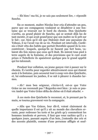 – 397 –
– Eh bien ! ma foi, je ne sais pas seulement lire, » répondit
Sancho.
En ce moment, maître Nicolas leur cria d’attendre un peu,
parce que ses compagnons voulaient se désaltérer à une fon-
taine qui se trouvait sur le bord du chemin. Don Quichotte
s’arrêta, au grand plaisir de Sancho, qui se sentait déjà las de
tant mentir, et qui avait grand’peur que son maître ne le prît sur
le fait ; car, bien qu’il sût que Dulcinée était une paysanne du
Toboso, il ne l’avait vue de sa vie. Pendant cet intervalle, Cardé-
nio s’était vêtu des habits que portait Dorothée quand ils la ren-
contrèrent ; lesquels, quoiqu’ils ne fussent pas fort bons, va-
laient dix fois mieux que ceux qu’il ôtait. Ils mirent tous pied à
terre auprès de la fontaine, et des provisions que le curé avait
prises à l’hôtellerie ils apaisèrent quelque peu le grand appétit
qui les talonnait.
Pendant leur collation, un jeune garçon vint à passer sur le
chemin. Il s’arrêta pour regarder attentivement ceux qui étaient
assis à la fontaine, puis accourut tout à coup vers don Quichotte,
et, lui embrassant les jambes, il se mit à pleurer à chaudes lar-
mes.
« Ah ! mon bon seigneur, s’écria-t-il, est-ce que Votre
Grâce ne me reconnaît pas ? Regardez-moi bien : je suis ce pau-
vre André que Votre Grâce délia du chêne où il était attaché. »
À ces mots don Quichotte le reconnut, et, le prenant par la
main, se tourna gravement vers la compagnie.
« Afin que Vos Grâces, leur dit-il, voient clairement de
quelle importance il est qu’il y ait au monde des chevaliers er-
rants, pour redresser les torts et les griefs qu’y commettent les
hommes insolents et pervers, il faut que vous sachiez qu’il y a
quelques jours, passant auprès d’un bois, j’entendis des cris et
des accents plaintifs, comme d’une personne affligée et souf-
 