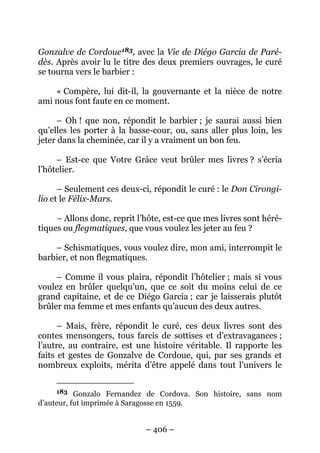 – 406 –
Gonzalve de Cordoue183, avec la Vie de Diégo Garcia de Paré-
dès. Après avoir lu le titre des deux premiers ouvrages, le curé
se tourna vers le barbier :
« Compère, lui dit-il, la gouvernante et la nièce de notre
ami nous font faute en ce moment.
– Oh ! que non, répondit le barbier ; je saurai aussi bien
qu’elles les porter à la basse-cour, ou, sans aller plus loin, les
jeter dans la cheminée, car il y a vraiment un bon feu.
– Est-ce que Votre Grâce veut brûler mes livres ? s’écria
l’hôtelier.
– Seulement ces deux-ci, répondit le curé : le Don Cirongi-
lio et le Félix-Mars.
– Allons donc, reprit l’hôte, est-ce que mes livres sont héré-
tiques ou flegmatiques, que vous voulez les jeter au feu ?
– Schismatiques, vous voulez dire, mon ami, interrompit le
barbier, et non flegmatiques.
– Comme il vous plaira, répondit l’hôtelier ; mais si vous
voulez en brûler quelqu’un, que ce soit du moins celui de ce
grand capitaine, et de ce Diégo Garcia ; car je laisserais plutôt
brûler ma femme et mes enfants qu’aucun des deux autres.
– Mais, frère, répondit le curé, ces deux livres sont des
contes mensongers, tous farcis de sottises et d’extravagances ;
l’autre, au contraire, est une histoire véritable. Il rapporte les
faits et gestes de Gonzalve de Cordoue, qui, par ses grands et
nombreux exploits, mérita d’être appelé dans tout l’univers le
183 Gonzalo Fernandez de Cordova. Son histoire, sans nom
d’auteur, fut imprimée à Saragosse en 1559.
 