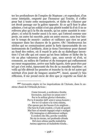 – 498 –
ter les profondeurs de l’empire de Neptune ; et cependant, d’un
cœur intrépide, emporté par l’honneur qui l’excite, il s’offre
pour but à toute cette mousqueterie, et tâche de s’élancer par
cet étroit passage sur la galère opposée. Et ce qu’il faut le plus
admirer, c’est qu’un soldat n’est pas plutôt tombé là d’où il ne se
relèvera plus qu’à la fin du monde, qu’un autre aussitôt le rem-
place ; si celui-là tombe aussi à la mer, qui l’attend comme une
proie, un autre lui succède, puis un autre encore, sans leur lais-
ser le temps de mourir : audace et vaillance que rien ne peut
surpasser dans les chances de la guerre. Oh ! bienheureux les
siècles qui ne connaissaient point la furie épouvantable de ces
instruments de l’artillerie, dont je tiens l’inventeur pour damné
au fond des enfers, où il reçoit le prix de sa diabolique inven-
tion ! C’est elle qui est cause qu’un bras infâme et lâche ôte la
vie au plus valeureux chevalier ; que, sans savoir ni d’où, ni
comment, au milieu de l’ardeur et du transport qui enflamment
un cœur magnanime, arrive une balle égarée, tirée peut-être par
tel qui s’est enfui, épouvanté du feu de sa maudite machine : et
voilà qu’elle détruit les pensées et tranche la vie de tel autre qui
méritait d’en jouir de longues années207. Aussi, quand j’y fais
réflexion, il me prend envie de dire que je regrette au fond de
207 Cervantès répète ici les imprécations de l’Arioste, dans le on-
zième chant de l’Orlando furioso :
Come trovasti, o scelerata e brutta
Invenzion, mai loco in uman core !
Per te la militar gloria è distrutta ;
Per te il mestier dell’ armi è senza honore ;
Per te è il valore e la virtù ridutta,
Che spesso par dei buono il rio migliore…
Che ben fu il più crudele, e il più di quanti
Mai furo al mondo ingegni empi e maligni
Chi immagino si abbominosi ordigni.
E crederò che Dio, perche vendetta
Ne sia in eterno, nel profondo chiuda
Del cieco abisso quella maladetta
Anima appresso al maladetto Giuda…
 