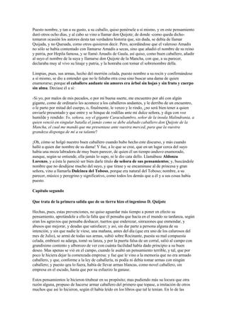 Puesto nombre, y tan a su gusto, a su caballo, quiso ponérsele a sí mismo, y en este pensamiento
duró otros ocho días, y al cabo se vino a llamar don Quijote; de donde -como queda dicho-
tomaron ocasión los autores desta tan verdadera historia que, sin duda, se debía de llamar
Quijada, y no Quesada, como otros quisieron decir. Pero, acordándose que el valeroso Amadís
no sólo se había contentado con llamarse Amadís a secas, sino que añadió el nombre de su reino
y patria, por Hepila famosa, y se llamó Amadís de Gaula, así quiso, como buen caballero, añadir
al suyo el nombre de la suya y llamarse don Quijote de la Mancha, con que, a su parecer,
declaraba muy al vivo su linaje y patria, y la honraba con tomar el sobrenombre della.

Limpias, pues, sus armas, hecho del morrión celada, puesto nombre a su rocín y confirmándose
a sí mismo, se dio a entender que no le faltaba otra cosa sino buscar una dama de quien
enamorarse; porque el caballero andante sin amores era árbol sin hojas y sin fruto y cuerpo
sin alma. Decíase él a sí:

-Si yo, por malos de mis pecados, o por mi buena suerte, me encuentro por ahí con algún
gigante, como de ordinario les acontece a los caballeros andantes, y le derribo de un encuentro,
o le parto por mitad del cuerpo, o, finalmente, le venzo y le rindo, ¿no será bien tener a quien
enviarle presentado y que entre y se hinque de rodillas ante mi dulce señora, y diga con voz
humilde y rendido: Yo, señora, soy el gigante Caraculiambro, señor de la ínsula Malindrania, a
quien venció en singular batalla el jamás como se debe alabado caballero don Quijote de la
Mancha, el cual me mandó que me presentase ante vuestra merced, para que la vuestra
grandeza disponga de mí a su talante?

¡Oh, cómo se holgó nuestro buen caballero cuando hubo hecho este discurso, y más cuando
halló a quien dar nombre de su dama! Y fue, a lo que se cree, que en un lugar cerca del suyo
había una moza labradora de muy buen parecer, de quien él un tiempo anduvo enamorado,
aunque, según se entiende, ella jamás lo supo, ni le dio cata dello. Llamábase Aldonza
Lorenzo, y a ésta le pareció ser bien darle título de señora de sus pensamientos; y, buscándole
nombre que no desdijese mucho del suyo, y que tirase y se encaminase al de princesa y gran
señora, vino a llamarla Dulcinea del Toboso, porque era natural del Toboso; nombre, a su
parecer, músico y peregrino y significativo, como todos los demás que a él y a sus cosas había
puesto.

Capítulo segundo

Que trata de la primera salida que de su tierra hizo el ingenioso D. Quijote

Hechas, pues, estas prevenciones, no quiso aguardar más tiempo a poner en efecto su
pensamiento, apretándole a ello la falta que él pensaba que hacía en el mundo su tardanza, según
eran los agravios que pensaba deshacer, tuertos que enderezar, sinrazones que enmendar, y
abusos que mejorar, y deudas que satisfacer; y así, sin dar parte a persona alguna de su
intención, y sin que nadie le viese, una mañana, antes del día (que era uno de los calurosos del
mes de Julio), se armó de todas sus armas, subió sobre Rocinante, puesta su mal compuesta
celada, embrazó su adarga, tomó su lanza, y por la puerta falsa de un corral, salió al campo con
grandísimo contento y alborozo de ver con cuánta facilidad había dado principio a su buen
deseo. Mas apenas se vió en el campo, cuando le asaltó un pensamiento terrible, y tal, que por
poco le hiciera dejar la comenzada empresa: y fue que le vino a la memoria que no era armado
caballero, y que, conforme a la ley de caballería, ni podía ni debía tomar armas con ningún
caballero; y puesto qeu lo fuera, había de llevar armas blancas, como novel caballero, sin
empresa en el escudo, hasta que por su esfuerzo la ganase.

Estos pensamientos le hicieron titubear en su propósito; mas pudiendo más su locura que otra
razón alguna, propuso de hacerse armar caballero del primero que topase, a imitación de otros
muchos que así lo hicieron, según él había leído en los libros que tal le tenían. En lo de las
 