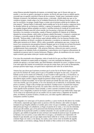 armas blancas pensaba limpiarlas de manera, en teniendo lugar, que lo fuesen más que un
armiño: y con esto se quietó y prosiguió su camino, sin llevar otro que el que su caballo quería,
creyendo que en aquello consistía la fuerza de las aventuras. Yendo, pues, caminando nuestro
flamante aventurero, iba hablando consigo mismo, y diciendo: ¿Quién duda sino que en los
venideros tiempos, ciando salga a luz la verdadera historia de mis famosos hechos, que el sabio
que los escribiere, no ponga, cuando llegue a contar esta mi primera salida tan de mañana, de
esta manera? "Apenas había el rubicundo Apolo tendido por la faz de la ancha y espaciosa tierra
las doradas hebras de sus hermosos cabellos, y apenas los pequeños y pintados pajarillos con
sus arpadas lenguas habían saludado con dulce y meliflua armonía la venida de la rosada aurora
que dejando la blanda cama del celoso marido, por las puertas y balcones del manchego
horizonte a los mortales se mostraba, cuando el famoso caballero D. Quijote de la Mancha,
dejando las ociosas plumas, subió sobre su famoso caballo Rocinante, y comenzó a caminar por
el antiguo y conocido campo de Montiel." (Y era la verdad que por él caminaba) y añadió
diciendo: "dichosa edad, y siglo dichoso aquel adonde saldrán a luz las famosas hazañas mías,
dignas de entallarse en bronce, esculpirse en mármoles y esculpirse en mármoles y pintarse en
tablas para memoria en lo futuro. ¡Oh tú, sabio encantador, quienquiera que seas, a quien ha de
tocar el ser coronista de esta peregrina historia! Ruégote que no te olvides de mi buen Rocinante
compañero eterno mío en todos mis caminos y carreras." Luego volvía diciendo, como si
verdaderamente fuera enamorado: "¡Oh, princesa Dulcinea, señora de este cautivo corazón!
Mucho agravio me habedes fecho en despedirme y reprocharme con el riguroso afincamiento de
mandarme no parecer ante la vuestra fermosura. Plégaos, señora, de membraros de este vuestro
sujeto corazón, que tantas cuitas por vuestro amor padece."

Con estos iba ensartando otros disparates, todos al modo de los que sus libros le habían
enseñado, imitando en cuanto podía su lenguaje; y con esto caminaba tan despaico, y el sol
entraba tan apriesa y con tanto ardor, que fuera bastante a derretirle los sesos, si algunos tuviera.
Casi todo aquel día caminó sin acontecerle cosa que de contar fuese, de lo cual se desesperaba,
poerque quisiera topar luego, con quien hacer experiencia del valor de su fuerte brazo.

Autores hay que dicen que la primera aventura que le avino fue la de Puerto Lápice; otros dicen
que la de los molinos de viento; pero lo que yo he podido averiguar en este caso, y lo que he
hallado escrito en los anales de la Mancha, es que él anduvo todo aquel día, y al anochecer, su
rocín y él se hallaron cansados y muertos de hambre; y que mirando a todas partes, por ver si
descubriría algún castillo o alguna majada de pastores donde recogerse, y adonde pudiese
remediar su mucha necesidad, vió no lejos del camino por donde iba una venta, que fue como si
viera una estrella, que a los portales, si no a los alcázares de su redención, le encaminaba. Dióse
priesa a caminar, y llegó a ella a tiempo que anochecía. Estaban acaso a la puerta dos mujeres
mozas, de estas que llaman del partido, las cuales iban a Sevilla con unos arrieros, que en la
venta aquella noche acertaron a hacer jornada; y como a nuestro aventurero todo cuanto
pensaba, veía o imaginaba, le parecía ser hecho y pasar al modo de lo que había leído, luego que
vió la venta se le representó que era un castillo con sus cuatro torres y chapiteles de luciente
plata, sin faltarle su puente levadizo y honda cava, con todos aquellos adherentes que
semejantes castillos se pintan.

Fuese llegando a la venta (que a él le parecía castillo), y a poco trecho de ella detuvo las riendas
a Rocinante, esperando que algún enano se pusiese entre las almenas a dar señal con alguna
trompeta de que llegaba caballero al castillo; pero como vió que se tardaban, y que Rocinante se
daba priesa por llegar a la caballeriza, se llegó a la puerta de la venta, y vió a las dos distraídas
mozas que allí estaban, que a él le parecieron dos hermosas doncellas, o dos graciosas damas,
que delante de la puerta del castillo se estaban solazando. En esto sucedió acaso que un
porquero, que andaba recogiendo de unos rastrojos una manada de puercos (que sin perdón así
se llaman), tocó un cuerno, a cuya señal ellos se recogen, y al instante se le representó a D.
Quijote lo que deseaba, que era que algún enano hacía señal de su venida, y así con extraño
contento llegó a la venta y a las damas, las cuales, como vieron venir un hombre de aquella
suerte armado, y con lanza y adarga, llenas de miedo se iban a entrar en la venta; pero Don
 