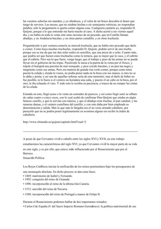las vuestras señorías me manden, y yo obedezca, y el valor de mi brazo descubra el deseo que
tengo de serviros. Las mozas, que no estaban hechas a oír semejantes retóricas, no respondían
palabra; sólo le preguntaron si quería comer alguna cosa. Cualquiera yantaría yo, respondió D.
Quijote, porque a lo que entiendo me haría mucho al caso. A dicha acertó a ser viernes aquél
día, y no había en toda la venta sino unas raciones de un pescado, que en Castilla llaman
abadejo, y en Andalucía bacalao, y en otras partes curadillo, y en otras truchuela.

Preguntáronle si por ventura comería su merced truchuela, que no había otro pescado que darle
a comer. Como haya muchas truchuelas, respondió D. Quijote, podrán servir de una trueba;
porque eso se me da que me den ocho reales en sencillos, que una pieza de a ocho. Cuanto más,
que podría ser que fuesen estas truchuelas como la ternera, que es mejor que la vaca, y el cabrito
que el cabrón. Pero sea lo que fuere, venga luego, que el trabajo y peso de las armas no se puede
llevar sin el gobierno de las tripas. Pusiéronle la mesa a la puerta de la venta por el fresco, y
trájole el huésped una porción de mal remojado, y peor cocido bacalao, y un pan tan negro y
mugriento como sus armas. Pero era materia de grande risa verle comer, porque como tenía
puesta la celada y alzada la visera, no podía poner nada en la boca con sus manos, si otro no se
lo daba y ponía; y así una de aquellas señoras sería de este menester; mas el darle de beber no
fue posible, ni lo fuera si el ventero no horadara una caña, y puesto el un cabo en la boca, por el
otro, le iba echando el vino. Y todo esto lo recibía en paciencia, a trueco de no romper las cintas
de la celada.

Estando en esto, llegó acaso a la venta un castrador de puercos, y así como llegó sonó su silbato
de cañas cuatro o cinco veces, con lo cual acabó de confirmar Don Quijote que estaba en algún
famoso castillo, y que le servían con música, y que el abadejo eran truchas, el pan candeal, y las
rameras damas, y el ventero castellano del castillo; y con esto daba por bien empleada su
determinación y salida. Más lo que más le fatigaba era el no verse armado caballero, por
parecerle que no se podría poner legítimamente en aventura alguna sin recibir la órden de
caballería.

http://www.elmundo.es/quijote/capitulo.html?cual=2




A pesar de que Cervantes vivió a caballo entre los siglos XVI y XVII, en este trabajo
estudiaremos las características del siglo XVI, ya que Cervantes vivió la mayor parte de su vida
en este siglo, y es por ello, que estuvo más influenciado por el Renacimiento que por el
Barroco.
Situación Política

Los Reyes Católicos inician la unificación de los reinos peninsulares bajo los presupuestos de
una monarquía absoluta. En dicho proceso se dan estas fases:
• 1469: matrimonio de Isabel y Fernando.
• 1492: conquista del reino de Granada.
• 1496: incorporación al reino de la última Isla Canaria.
• 1512: anexión del reino de Navarra.
• 1580: incorporación del reino de Portugal a manos de Felipe II.

Durante el Renacimiento podemos hablar de dos importantes reinados:
• Carlos I de España (V del Sacro Imperio Romano Germánico): la política matrimonial de sus
 