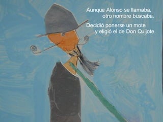 Aunque Alonso se llamaba,  otro nombre buscaba.  Decidió ponerse un mote  y eligió el de Don Quijote. 