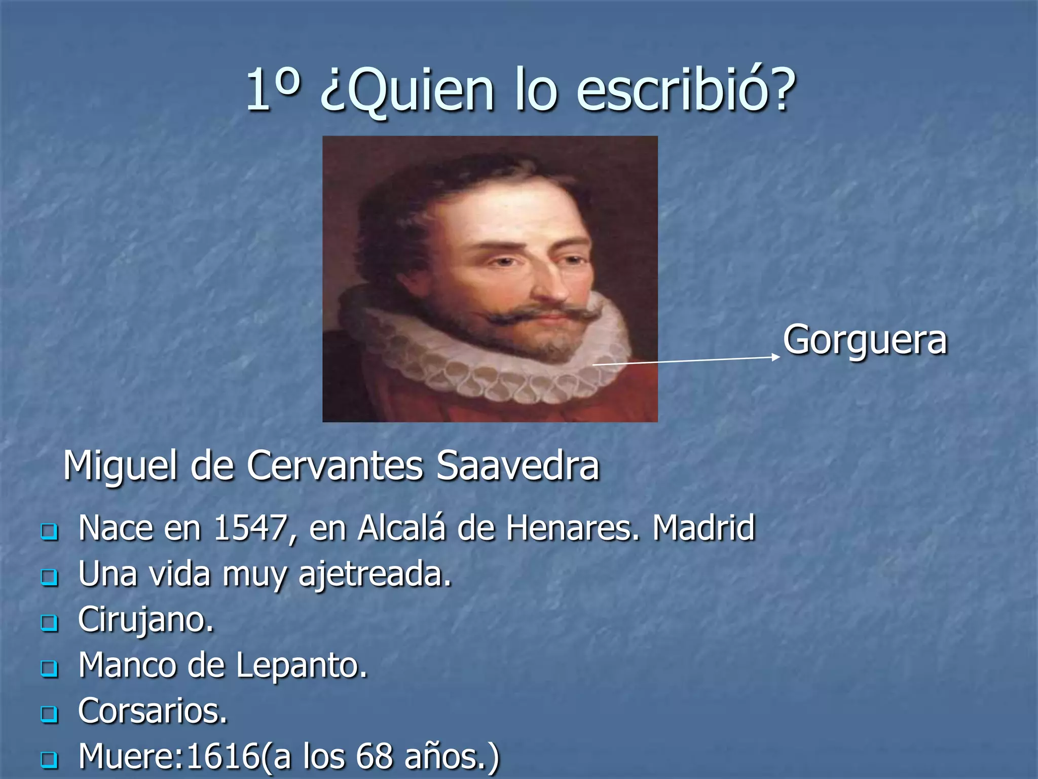 1º ¿Quien lo escribió?
Gorguera
Miguel de Cervantes Saavedra
Nace en 1547, en Alcalá de Henares. Madrid
Una vida muy ajetreada.
Cirujano.
Manco de Lepanto.
Corsarios.
Muere:1616(a los 68 años.)