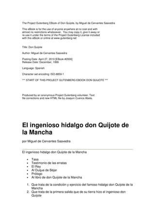 The Project Gutenberg EBook of Don Quijote, by Miguel de Cervantes Saavedra
This eBook is for the use of anyone anywhere at no cost and with
almost no restrictions whatsoever. You may copy it, give it away or
re-use it under the terms of the Project Gutenberg License included
with this eBook or online at www.gutenberg.net
Title: Don Quijote
Author: Miguel de Cervantes Saavedra
Posting Date: April 27, 2010 [EBook #2000]
Release Date: December, 1999
Language: Spanish
Character set encoding: ISO-8859-1
*** START OF THIS PROJECT GUTENBERG EBOOK DON QUIJOTE ***
Produced by an anonymous Project Gutenberg volunteer. Text
file corrections and new HTML file by Joaquin Cuenca Abela.
El ingenioso hidalgo don Quijote de
la Mancha
por Miguel de Cervantes Saavedra
El ingenioso hidalgo don Quijote de la Mancha
• Tasa
• Testimonio de las erratas
• El Rey
• Al Duque de Béjar
• Prólogo
• Al libro de don Quijote de la Mancha
1. Que trata de la condición y ejercicio del famoso hidalgo don Quijote de la
Mancha
2. Que trata de la primera salida que de su tierra hizo el ingenioso don
Quijote
 