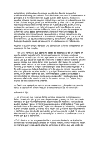 Aristóteles y acabando en Xenofonte y en Zoílo o Zeuxis, aunque fue
maldiciente el uno y pintor el otro. También ha de carecer mi libro de sonetos al
principio, a lo menos de sonetos cuyos autores sean duques, marqueses,
condes, obispos, damas o poetas celebérrimos; aunque, si yo los pidiese a dos
o tres oficiales amigos, yo sé que me los darían, y tales, que no les igualasen
los de aquellos que tienen más nombre en nuestra España. En fin, señor y
amigo mío —proseguí—, yo determino que el señor don Quijote se quede
sepultado en sus archivos en la Mancha, hasta que el cielo depare quien le
adorne de tantas cosas como le faltan; porque yo me hallo incapaz de
remediarlas, por mi insuficiencia y pocas letras, y porque naturalmente soy
poltrón y perezoso de andarme buscando autores que digan lo que yo me sé
decir sin ellos. De aquí nace la suspensión y elevamiento, amigo, en que me
hallastes; bastante causa para ponerme en ella la que de mí habéis oído.
Oyendo lo cual mi amigo, dándose una palmada en la frente y disparando en
una carga de risa, me dijo:
— Por Dios, hermano, que agora me acabo de desengañar de un engaño en
que he estado todo el mucho tiempo que ha que os conozco, en el cual
siempre os he tenido por discreto y prudente en todas vuestras aciones. Pero
agora veo que estáis tan lejos de serlo como lo está el cielo de la tierra. ¿Cómo
que es posible que cosas de tan poco momento y tan fáciles de remediar
puedan tener fuerzas de suspender y absortar un ingenio tan maduro como el
vuestro, y tan hecho a romper y atropellar por otras dificultades mayores? A la
fe, esto no nace de falta de habilidad, sino de sobra de pereza y penuria de
discurso. ¿Queréis ver si es verdad lo que digo? Pues estadme atento y veréis
cómo, en un abrir y cerrar de ojos, confundo todas vuestras dificultades y
remedio todas las faltas que decís que os suspenden y acobardan para dejar
de sacar a la luz del mundo la historia de vuestro famoso don Quijote, luz y
espejo de toda la caballería andante.
— Decid —le repliqué yo, oyendo lo que me decía—: ¿de qué modo pensáis
llenar el vacío de mi temor y reducir a claridad el caos de mi confusión?
A lo cual él dijo:
— Lo primero en que reparáis de los sonetos, epigramas o elogios que os
faltan para el principio, y que sean de personajes graves y de título, se puede
remediar en que vos mesmo toméis algún trabajo en hacerlos, y después los
podéis bautizar y poner el nombre que quisiéredes, ahijándolos al Preste Juan
de las Indias o al Emperador de Trapisonda, de quien yo sé que hay noticia que
fueron famosos poetas; y cuando no lo hayan sido y hubiere algunos pedantes
y bachilleres que por detrás os muerdan y murmuren desta verdad, no se os dé
dos maravedís; porque, ya que os averigüen la mentira, no os han de cortar la
mano con que lo escribistes.
»En lo de citar en las márgenes los libros y autores de donde sacáredes las
sentencias y dichos que pusiéredes en vuestra historia, no hay más sino hacer,
de manera que venga a pelo, algunas sentencias o latines que vos sepáis de
 