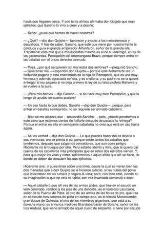 hasta que llegaron cerca. Y con tanto ahínco afirmaba don Quijote que eran
ejércitos, que Sancho lo vino a creer y a decirle:
— Señor, ¿pues qué hemos de hacer nosotros?
— ¿Qué? —dijo don Quijote—: favorecer y ayudar a los menesterosos y
desvalidos. Y has de saber, Sancho, que este que viene por nuestra frente le
conduce y guía el grande emperador Alifanfarón, señor de la grande isla
Trapobana; este otro que a mis espaldas marcha es el de su enemigo, el rey de
los garamantas, Pentapolén del Arremangado Brazo, porque siempre entra en
las batallas con el brazo derecho desnudo.
— Pues, ¿por qué se quieren tan mal estos dos señores? —preguntó Sancho.
— Quierénse mal —respondió don Quijote— porque este Alefanfarón es un
foribundo pagano y está enamorado de la hija de Pentapolín, que es una muy
fermosa y además agraciada señora, y es cristiana, y su padre no se la quiere
entregar al rey pagano si no deja primero la ley de su falso profeta Mahoma y
se vuelve a la suya.
— ¡Para mis barbas —dijo Sancho—, si no hace muy bien Pentapolín, y que le
tengo de ayudar en cuanto pudiere!
— En eso harás lo que debes, Sancho —dijo don Quijote—, porque, para
entrar en batallas semejantes, no se requiere ser armado caballero.
— Bien se me alcanza eso —respondió Sancho—, pero, ¿dónde pondremos a
este asno que estemos ciertos de hallarle después de pasada la refriega?
Porque el entrar en ella en semejante caballería no creo que está en uso hasta
agora.
— Así es verdad —dijo don Quijote—. Lo que puedes hacer dél es dejarle a
sus aventuras, ora se pierda o no, porque serán tantos los caballos que
tendremos, después que salgamos vencedores, que aun corre peligro
Rocinante no le trueque por otro. Pero estáme atento y mira, que te quiero dar
cuenta de los caballeros más principales que en estos dos ejércitos vienen. Y,
para que mejor los veas y notes, retirémonos a aquel altillo que allí se hace, de
donde se deben de descubrir los dos ejércitos.
Hiciéronlo ansí, y pusierónse sobre una loma, desde la cual se vieran bien las
dos manadas que a don Quijote se le hicieron ejército, si las nubes del polvo
que levantaban no les turbara y cegara la vista; pero, con todo esto, viendo en
su imaginación lo que no veía ni había, con voz levantada comenzó a decir:
— Aquel caballero que allí ves de las armas jaldes, que trae en el escudo un
león coronado, rendido a los pies de una doncella, es el valeroso Laurcalco,
señor de la Puente de Plata; el otro de las armas de las flores de oro, que trae
en el escudo tres coronas de plata en campo azul, es el temido Micocolembo,
gran duque de Quirocia; el otro de los miembros giganteos, que está a su
derecha mano, es el nunca medroso Brandabarbarán de Boliche, señor de las
tres Arabias, que viene armado de aquel cuero de serpiente, y tiene por escudo
 