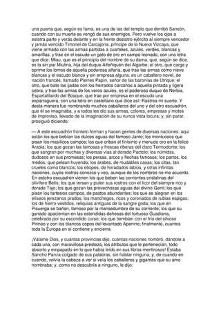 una puerta que, según es fama, es una de las del templo que derribó Sansón,
cuando con su muerte se vengó de sus enemigos. Pero vuelve los ojos a
estotra parte y verás delante y en la frente destotro ejército al siempre vencedor
y jamás vencido Timonel de Carcajona, príncipe de la Nueva Vizcaya, que
viene armado con las armas partidas a cuarteles, azules, verdes, blancas y
amarillas, y trae en el escudo un gato de oro en campo leonado, con una letra
que dice: Miau, que es el principio del nombre de su dama, que, según se dice,
es la sin par Miulina, hija del duque Alfeñiquén del Algarbe; el otro, que carga y
oprime los lomos de aquella poderosa alfana, que trae las armas como nieve
blancas y el escudo blanco y sin empresa alguna, es un caballero novel, de
nación francés, llamado Pierres Papín, señor de las baronías de Utrique; el
otro, que bate las ijadas con los herrados carcaños a aquella pintada y ligera
cebra, y trae las armas de los veros azules, es el poderoso duque de Nerbia,
Espartafilardo del Bosque, que trae por empresa en el escudo una
esparraguera, con una letra en castellano que dice así: Rastrea mi suerte. Y
desta manera fue nombrando muchos caballeros del uno y del otro escuadrón,
que él se imaginaba, y a todos les dio sus armas, colores, empresas y motes
de improviso, llevado de la imaginación de su nunca vista locura; y, sin parar,
prosiguió diciendo:
— A este escuadrón frontero forman y hacen gentes de diversas naciones: aquí
están los que bebían las dulces aguas del famoso Janto; los montuosos que
pisan los masílicos campos; los que criban el finísimo y menudo oro en la felice
Arabia; los que gozan las famosas y frescas riberas del claro Termodonte; los
que sangran por muchas y diversas vías al dorado Pactolo; los númidas,
dudosos en sus promesas; los persas, arcos y flechas famosos; los partos, los
medos, que pelean huyendo; los árabes, de mudables casas; los citas, tan
crueles como blancos; los etiopes, de horadados labios, y otras infinitas
naciones, cuyos rostros conozco y veo, aunque de los nombres no me acuerdo.
En estotro escuadrón vienen los que beben las corrientes cristalinas del
olivífero Betis; los que tersan y pulen sus rostros con el licor del siempre rico y
dorado Tajo; los que gozan las provechosas aguas del divino Genil; los que
pisan los tartesios campos, de pastos abundantes; los que se alegran en los
elíseos jerezanos prados; los manchegos, ricos y coronados de rubias espigas;
los de hierro vestidos, reliquias antiguas de la sangre goda; los que en
Pisuerga se bañan, famoso por la mansedumbre de su corriente; los que su
ganado apacientan en las estendidas dehesas del tortuoso Guadiana,
celebrado por su escondido curso; los que tiemblan con el frío del silvoso
Pirineo y con los blancos copos del levantado Apenino; finalmente, cuantos
toda la Europa en sí contiene y encierra.
¡Válame Dios, y cuántas provincias dijo, cuántas naciones nombró, dándole a
cada una, con maravillosa presteza, los atributos que le pertenecían, todo
absorto y empapado en lo que había leído en sus libros mentirosos! Estaba
Sancho Panza colgado de sus palabras, sin hablar ninguna, y, de cuando en
cuando, volvía la cabeza a ver si veía los caballeros y gigantes que su amo
nombraba; y, como no descubría a ninguno, le dijo:
 