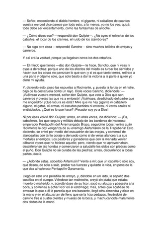 — Señor, encomiendo al diablo hombre, ni gigante, ni caballero de cuantos
vuestra merced dice parece por todo esto; a lo menos, yo no los veo; quizá
todo debe ser encantamento, como las fantasmas de anoche.
— ¿Cómo dices eso? —respondió don Quijote—. ¿No oyes el relinchar de los
caballos, el tocar de los clarines, el ruido de los atambores?
— No oigo otra cosa —respondió Sancho— sino muchos balidos de ovejas y
carneros.
Y así era la verdad, porque ya llegaban cerca los dos rebaños.
— El miedo que tienes —dijo don Quijote— te hace, Sancho, que ni veas ni
oyas a derechas; porque uno de los efectos del miedo es turbar los sentidos y
hacer que las cosas no parezcan lo que son; y si es que tanto temes, retírate a
una parte y déjame solo, que solo basto a dar la victoria a la parte a quien yo
diere mi ayuda.
Y, diciendo esto, puso las espuelas a Rocinante, y, puesta la lanza en el ristre,
bajó de la costezuela como un rayo. Diole voces Sancho, diciéndole: —
¡Vuélvase vuestra merced, señor don Quijote, que voto a Dios que son
carneros y ovejas las que va a embestir! ¡Vuélvase, desdichado del padre que
me engendró! ¿Qué locura es ésta? Mire que no hay gigante ni caballero
alguno, ni gatos, ni armas, ni escudos partidos ni enteros, ni veros azules ni
endiablados. ¿Qué es lo que hace? ¡Pecador soy yo a Dios!
Ni por ésas volvió don Quijote; antes, en altas voces, iba diciendo: — ¡Ea,
caballeros, los que seguís y militáis debajo de las banderas del valeroso
emperador Pentapolín del Arremangado Brazo, seguidme todos: veréis cuán
fácilmente le doy venganza de su enemigo Alefanfarón de la Trapobana! Esto
diciendo, se entró por medio del escuadrón de las ovejas, y comenzó de
alanceallas con tanto coraje y denuedo como si de veras alanceara a sus
mortales enemigos. Los pastores y ganaderos que con la manada venían
dábanle voces que no hiciese aquello; pero, viendo que no aprovechaban,
desciñéronse las hondas y comenzaron a saludalle los oídos con piedras como
el puño. Don Quijote no se curaba de las piedras; antes, discurriendo a todas
partes, decía:
— ¿Adónde estás, soberbio Alifanfuón? Vente a mí; que un caballero solo soy,
que desea, de solo a solo, probar tus fuerzas y quitarte la vida, en pena de la
que das al valeroso Pentapolín Garamanta.
Llegó en esto una peladilla de arroyo, y, dándole en un lado, le sepultó dos
costillas en el cuerpo. Viéndose tan maltrecho, creyó sin duda que estaba
muerto o malferido, y, acordándose de su licor, sacó su alcuza y púsosela a la
boca, y comenzó a echar licor en el estómago; mas, antes que acabase de
envasar lo que a él le parecía que era bastante, llegó otra almendra y diole en
la mano y en el alcuza tan de lleno que se la hizo pedazos, llevándole de
camino tres o cuatro dientes y muelas de la boca, y machucándole malamente
dos dedos de la mano.
 