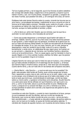 Tal fue el golpe primero, y tal el segundo, que le fue forzoso al pobre caballero
dar consigo del caballo abajo. Llegáronse a él los pastores y creyeron que le
habían muerto; y así, con mucha priesa, recogieron su ganado, y cargaron de
las reses muertas, que pasaban de siete, y, sin averiguar otra cosa, se fueron.
Estábase todo este tiempo Sancho sobre la cuesta, mirando las locuras que su
amo hacía, y arrancábase las barbas, maldiciendo la hora y el punto en que la
fortuna se le había dado a conocer. Viéndole, pues, caído en el suelo, y que ya
los pastores se habían ido, bajó de la cuesta y llegóse a él, y hallóle de muy
mal arte, aunque no había perdido el sentido, y díjole:
— ¿No le decía yo, señor don Quijote, que se volviese, que los que iba a
acometer no eran ejércitos, sino manadas de carneros?
— Como eso puede desparecer y contrahacer aquel ladrón del sabio mi
enemigo. Sábete, Sancho, que es muy fácil cosa a los tales hacernos parecer
lo que quieren, y este maligno que me persigue, envidioso de la gloria que vio
que yo había de alcanzar desta batalla, ha vuelto los escuadrones de enemigos
en manadas de ovejas. Si no, haz una cosa, Sancho, por mi vida, porque te
desengañes y veas ser verdad lo que te digo: sube en tu asno y síguelos
bonitamente, y verás cómo, en alejándose de aquí algún poco, se vuelven en
su ser primero, y, dejando de ser carneros, son hombres hechos y derechos,
como yo te los pinté primero... Pero no vayas agora, que he menester tu favor y
ayuda; llégate a mí y mira cuántas muelas y dientes me faltan, que me parece
que no me ha quedado ninguno en la boca.
Llegóse Sancho tan cerca que casi le metía los ojos en la boca, y fue a tiempo
que ya había obrado el bálsamo en el estómago de don Quijote; y, al tiempo
que Sancho llegó a mirarle la boca, arrojó de sí, más recio que una escopeta,
cuanto dentro tenía, y dio con todo ello en las barbas del compasivo escudero.
— ¡Santa María! —dijo Sancho—, ¿y qué es esto que me ha sucedido? Sin
duda, este pecador está herido de muerte, pues vomita sangre por la boca.
Pero, reparando un poco más en ello, echó de ver en la color, sabor y olor, que
no era sangre, sino el bálsamo de la alcuza que él le había visto beber; y fue
tanto el asco que tomó que, revolviéndosele el estómago, vomitó las tripas
sobre su mismo señor, y quedaron entrambos como de perlas. Acudió Sancho
a su asno para sacar de las alforjas con qué limpiarse y con qué curar a su
amo; y, como no las halló, estuvo a punto de perder el juicio. Maldíjose de
nuevo, y propuso en su corazón de dejar a su amo y volverse a su tierra,
aunque perdiese el salario de lo servido y las esperanzas del gobierno de la
prometida ínsula.
Levantóse en esto don Quijote, y, puesta la mano izquierda en la boca, porque
no se le acabasen de salir los dientes, asió con la otra las riendas de
Rocinante, que nunca se había movido de junto a su amo —tal era de leal y
bien acondicionado—, y fuese adonde su escudero estaba, de pechos sobre su
asno, con la mano en la mejilla, en guisa de hombre pensativo además. Y,
viéndole don Quijote de aquella manera, con muestras de tanta tristeza, le dijo:
 