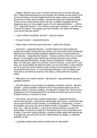 — Sábete, Sancho, que no es un hombre más que otro si no hace más que
otro. Todas estas borrascas que nos suceden son señales de que presto ha de
serenar el tiempo y han de sucedernos bien las cosas; porque no es posible
que el mal ni el bien sean durables, y de aquí se sigue que, habiendo durado
mucho el mal, el bien está ya cerca. Así que, no debes congojarte por las
desgracias que a mí me suceden, pues a ti no te cabe parte dellas. — ¿Cómo
no? —respondió Sancho—. Por ventura, el que ayer mantearon, ¿era otro que
el hijo de mi padre? Y las alforjas que hoy me faltan, con todas mis alhajas,
¿son de otro que del mismo?
— ¿Que te faltan las alforjas, Sancho? —dijo don Quijote.
— Sí que me faltan —respondió Sancho.
— Dese modo, no tenemos qué comer hoy —replicó don Quijote.
— Eso fuera —respondió Sancho— cuando faltaran por estos prados las
yerbas que vuestra merced dice que conoce, con que suelen suplir semejantes
faltas los tan malaventurados andantes caballeros como vuestra merced es. —
Con todo eso —respondió don Quijote—, tomara yo ahora más aína un cuartal
de pan, o una hogaza y dos cabezas de sardinas arenques, que cuantas
yerbas describe Dioscórides, aunque fuera el ilustrado por el doctor Laguna.
Mas, con todo esto, sube en tu jumento, Sancho el bueno, y vente tras mí; que
Dios, que es proveedor de todas las cosas, no nos ha de faltar, y más andando
tan en su servicio como andamos, pues no falta a los mosquitos del aire, ni a
los gusanillos de la tierra, ni a los renacuajos del agua; y es tan piadoso que
hace salir su sol sobre los buenos y los malos, y llueve sobre los injustos y
justos.
— Más bueno era vuestra merced —dijo Sancho— para predicador que para
caballero andante.
— De todo sabían y han de saber los caballeros andantes, Sancho —dijo don
Quijote—, porque caballero andante hubo en los pasados siglos que así se
paraba a hacer un sermón o plática, en mitad de un campo real, como si fuera
graduado por la Universidad de París; de donde se infiere que nunca la lanza
embotó la pluma, ni la pluma la lanza.
— Ahora bien, sea así como vuestra merced dice —respondió Sancho—,
vamos ahora de aquí, y procuremos donde alojar esta noche, y quiera Dios que
sea en parte donde no haya mantas, ni manteadores, ni fantasmas, ni moros
encantados; que si los hay, daré al diablo el hato y el garabato. — Pídeselo tú a
Dios, hijo —dijo don Quijote—, y guía tú por donde quisieres, que esta vez
quiero dejar a tu eleción el alojarnos. Pero dame acá la mano y atiéntame con
el dedo, y mira bien cuántos dientes y muelas me faltan deste lado derecho de
la quijada alta, que allí siento el dolor. Metió Sancho los dedos, y, estándole
tentando, le dijo:
— ¿Cuántas muelas solía vuestra merced tener en esta parte?
 