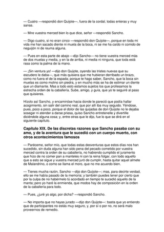 — Cuatro —respondió don Quijote—, fuera de la cordal, todas enteras y muy
sanas.
— Mire vuestra merced bien lo que dice, señor —respondió Sancho.
— Digo cuatro, si no eran cinco —respondió don Quijote—, porque en toda mi
vida me han sacado diente ni muela de la boca, ni se me ha caído ni comido de
neguijón ni de reuma alguna.
— Pues en esta parte de abajo —dijo Sancho— no tiene vuestra merced más
de dos muelas y media, y en la de arriba, ni media ni ninguna, que toda está
rasa como la palma de la mano.
— ¡Sin ventura yo! —dijo don Quijote, oyendo las tristes nuevas que su
escudero le daba—, que más quisiera que me hubieran derribado un brazo,
como no fuera el de la espada; porque te hago saber, Sancho, que la boca sin
muelas es como molino sin piedra, y en mucho más se ha de estimar un diente
que un diamante. Mas a todo esto estamos sujetos los que profesamos la
estrecha orden de la caballería. Sube, amigo, y guía, que yo te seguiré al paso
que quisieres.
Hízolo así Sancho, y encaminóse hacia donde le pareció que podía hallar
acogimiento, sin salir del camino real, que por allí iba muy seguido. Yéndose,
pues, poco a poco, porque el dolor de las quijadas de don Quijote no le dejaba
sosegar ni atender a darse priesa, quiso Sancho entretenelle y divertille
diciéndole alguna cosa; y, entre otras que le dijo, fue lo que se dirá en el
siguiente capítulo.
Capítulo XIX. De las discretas razones que Sancho pasaba con su
amo, y de la aventura que le sucedió con un cuerpo muerto, con
otros acontecimientos famosos
— Paréceme, señor mío, que todas estas desventuras que estos días nos han
sucedido, sin duda alguna han sido pena del pecado cometido por vuestra
merced contra la orden de su caballería, no habiendo cumplido el juramento
que hizo de no comer pan a manteles ni con la reina folgar, con todo aquello
que a esto se sigue y vuestra merced juró de cumplir, hasta quitar aquel almete
de Malandrino, o como se llama el moro, que no me acuerdo bien.
— Tienes mucha razón, Sancho —dijo don Quijote—; mas, para decirte verdad,
ello se me había pasado de la memoria; y también puedes tener por cierto que
por la culpa de no habérmelo tú acordado en tiempo te sucedió aquello de la
manta; pero yo haré la enmienda, que modos hay de composición en la orden
de la caballería para todo.
— Pues, ¿juré yo algo, por dicha? —respondió Sancho.
— No importa que no hayas jurado —dijo don Quijote—: basta que yo entiendo
que de participantes no estás muy seguro, y, por sí o por no, no será malo
proveernos de remedio.
 