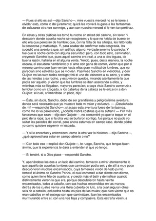 — Pues si ello es así —dijo Sancho—, mire vuestra merced no se le torne a
olvidar esto, como lo del juramento; quizá les volverá la gana a las fantasmas
de solazarse otra vez conmigo, y aun con vuestra merced si le ven tan pertinaz.
En estas y otras pláticas les tomó la noche en mitad del camino, sin tener ni
descubrir donde aquella noche se recogiesen; y lo que no había de bueno en
ello era que perecían de hambre; que, con la falta de las alforjas, les faltó toda
la despensa y matalotaje. Y, para acabar de confirmar esta desgracia, les
sucedió una aventura que, sin artificio alguno, verdaderamente lo parecía. Y
fue que la noche cerró con alguna escuridad; pero, con todo esto, caminaban,
creyendo Sancho que, pues aquel camino era real, a una o dos leguas, de
buena razón, hallaría en él alguna venta. Yendo, pues, desta manera, la noche
escura, el escudero hambriento y el amo con gana de comer, vieron que por el
mesmo camino que iban venían hacia ellos gran multitud de lumbres, que no
parecían sino estrellas que se movían. Pasmóse Sancho en viéndolas, y don
Quijote no las tuvo todas consigo; tiró el uno del cabestro a su asno, y el otro
de las riendas a su rocino, y estuvieron quedos, mirando atentamente lo que
podía ser aquello, y vieron que las lumbres se iban acercando a ellos, y
mientras más se llegaban, mayores parecían; a cuya vista Sancho comenzó a
temblar como un azogado, y los cabellos de la cabeza se le erizaron a don
Quijote; el cual, animándose un poco, dijo:
— Ésta, sin duda, Sancho, debe de ser grandísima y peligrosísima aventura,
donde será necesario que yo muestre todo mi valor y esfuerzo. — ¡Desdichado
de mí! —respondió Sancho—; si acaso esta aventura fuese de fantasmas,
como me lo va pareciendo, ¿adónde habrá costillas que la sufran? — Por más
fantasmas que sean —dijo don Quijote—, no consentiré yo que te toque en el
pelo de la ropa; que si la otra vez se burlaron contigo, fue porque no pude yo
saltar las paredes del corral, pero ahora estamos en campo raso, donde podré
yo como quisiere esgremir mi espada.
— Y si le encantan y entomecen, como la otra vez lo hicieron —dijo Sancho—,
¿qué aprovechará estar en campo abierto o no?
— Con todo eso —replicó don Quijote—, te ruego, Sancho, que tengas buen
ánimo, que la experiencia te dará a entender el que yo tengo.
— Sí tendré, si a Dios place —respondió Sancho.
Y, apartándose los dos a un lado del camino, tornaron a mirar atentamente lo
que aquello de aquellas lumbres que caminaban podía ser; y de allí a muy poco
descubrieron muchos encamisados, cuya temerosa visión de todo punto
remató el ánimo de Sancho Panza, el cual comenzó a dar diente con diente,
como quien tiene frío de cuartana; y creció más el batir y dentellear cuando
distintamente vieron lo que era, porque descubrieron hasta veinte
encamisados, todos a caballo, con sus hachas encendidas en las manos;
detrás de los cuales venía una litera cubierta de luto, a la cual seguían otros
seis de a caballo, enlutados hasta los pies de las mulas; que bien vieron que no
eran caballos en el sosiego con que caminaban. Iban los encamisados
murmurando entre sí, con una voz baja y compasiva. Esta estraña visión, a
 