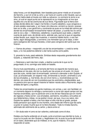 tales horas y en tal despoblado, bien bastaba para poner miedo en el corazón
de Sancho, y aun en el de su amo; y así fuera en cuanto a don Quijote, que ya
Sancho había dado al través con todo su esfuerzo. Lo contrario le avino a su
amo, al cual en aquel punto se le representó en su imaginación al vivo que
aquélla era una de las aventuras de sus libros. Figurósele que la litera eran
andas donde debía de ir algún mal ferido o muerto caballero, cuya venganza a
él solo estaba reservada; y, sin hacer otro discurso, enristró su lanzón, púsose
bien en la silla, y con gentil brío y continente se puso en la mitad del camino por
donde los encamisados forzosamente habían de pasar, y cuando los vio cerca
alzó la voz y dijo: — Deteneos, caballeros, o quienquiera que seáis, y dadme
cuenta de quién sois, de dónde venís, adónde vais, qué es lo que en aquellas
andas lleváis; que, según las muestras, o vosotros habéis fecho, o vos han
fecho, algún desaguisado, y conviene y es menester que yo lo sepa, o bien
para castigaros del mal que fecistes, o bien para vengaros del tuerto que vos
ficieron.
— Vamos de priesa —respondió uno de los encamisados— y está la venta
lejos, y no nos podemos detener a dar tanta cuenta como pedís.
Y, picando la mula, pasó adelante. Sintióse desta respuesta grandemente don
Quijote, y, trabando del freno, dijo:
— Deteneos y sed más bien criado, y dadme cuenta de lo que os he
preguntado; si no, conmigo sois todos en batalla.
Era la mula asombradiza, y al tomarla del freno se espantó de manera que,
alzándose en los pies, dio con su dueño por las ancas en el suelo. Un mozo
que iba a pie, viendo caer al encamisado, comenzó a denostar a don Quijote, el
cual, ya encolerizado, sin esperar más, enristrando su lanzón, arremetió a uno
de los enlutados, y, mal ferido, dio con él en tierra; y, revolviéndose por los
demás, era cosa de ver con la presteza que los acometía y desbarataba; que
no parecía sino que en aquel instante le habían nacido alas a Rocinante, según
andaba de ligero y orgulloso.
Todos los encamisados era gente medrosa y sin armas, y así, con facilidad, en
un momento dejaron la refriega y comenzaron a correr por aquel campo con las
hachas encendidas, que no parecían sino a los de las máscaras que en noche
de regocijo y fiesta corren. Los enlutados, asimesmo, revueltos y envueltos en
sus faldamentos y lobas, no se podían mover; así que, muy a su salvo, don
Quijote los apaleó a todos y les hizo dejar el sitio mal de su grado, porque
todos pensaron que aquél no era hombre, sino diablo del infierno que les salía
a quitar el cuerpo muerto que en la litera llevaban. Todo lo miraba Sancho,
admirado del ardimiento de su señor, y decía entre sí:
— Sin duda este mi amo es tan valiente y esforzado como él dice.
Estaba una hacha ardiendo en el suelo, junto al primero que derribó la mula, a
cuya luz le pudo ver don Quijote; y, llegándose a él, le puso la punta del lanzón
en el rostro, diciéndole que se rindiese; si no, que le mataría. A lo cual
respondió el caído:
 