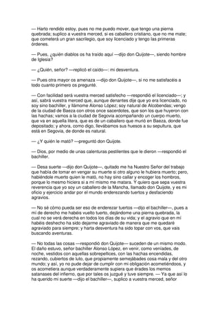 — Harto rendido estoy, pues no me puedo mover, que tengo una pierna
quebrada; suplico a vuestra merced, si es caballero cristiano, que no me mate;
que cometerá un gran sacrilegio, que soy licenciado y tengo las primeras
órdenes.
— Pues, ¿quién diablos os ha traído aquí —dijo don Quijote—, siendo hombre
de Iglesia?
— ¿Quién, señor? —replicó el caído—: mi desventura.
— Pues otra mayor os amenaza —dijo don Quijote—, si no me satisfacéis a
todo cuanto primero os pregunté.
— Con facilidad será vuestra merced satisfecho —respondió el licenciado—; y
así, sabrá vuestra merced que, aunque denantes dije que yo era licenciado, no
soy sino bachiller, y llámome Alonso López; soy natural de Alcobendas; vengo
de la ciudad de Baeza con otros once sacerdotes, que son los que huyeron con
las hachas; vamos a la ciudad de Segovia acompañando un cuerpo muerto,
que va en aquella litera, que es de un caballero que murió en Baeza, donde fue
depositado; y ahora, como digo, llevábamos sus huesos a su sepultura, que
está en Segovia, de donde es natural.
— ¿Y quién le mató? —preguntó don Quijote.
— Dios, por medio de unas calenturas pestilentes que le dieron —respondió el
bachiller.
— Desa suerte —dijo don Quijote—, quitado me ha Nuestro Señor del trabajo
que había de tomar en vengar su muerte si otro alguno le hubiera muerto; pero,
habiéndole muerto quien le mató, no hay sino callar y encoger los hombros,
porque lo mesmo hiciera si a mí mismo me matara. Y quiero que sepa vuestra
reverencia que yo soy un caballero de la Mancha, llamado don Quijote, y es mi
oficio y ejercicio andar por el mundo enderezando tuertos y desfaciendo
agravios.
— No sé cómo pueda ser eso de enderezar tuertos —dijo el bachiller—, pues a
mí de derecho me habéis vuelto tuerto, dejándome una pierna quebrada, la
cual no se verá derecha en todos los días de su vida; y el agravio que en mí
habéis deshecho ha sido dejarme agraviado de manera que me quedaré
agraviado para siempre; y harta desventura ha sido topar con vos, que vais
buscando aventuras.
— No todas las cosas —respondió don Quijote— suceden de un mismo modo.
El daño estuvo, señor bachiller Alonso López, en venir, como veníades, de
noche, vestidos con aquellas sobrepellices, con las hachas encendidas,
rezando, cubiertos de luto, que propiamente semejábades cosa mala y del otro
mundo; y así, yo no pude dejar de cumplir con mi obligación acometiéndoos, y
os acometiera aunque verdaderamente supiera que érades los memos
satanases del infierno, que por tales os juzgué y tuve siempre. — Ya que así lo
ha querido mi suerte —dijo el bachiller—, suplico a vuestra merced, señor
 