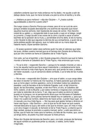 caballero andante (que tan mala andanza me ha dado), me ayude a salir de
debajo desta mula, que me tiene tomada una pierna entre el estribo y la silla.
— ¡Hablara yo para mañana! —dijo don Quijote—. Y ¿hasta cuándo
aguardábades a decirme vuestro afán?
Dio luego voces a Sancho Panza que viniese; pero él no se curó de venir,
porque andaba ocupado desvalijando una acémila de repuesto que traían
aquellos buenos señores, bien bastecida de cosas de comer. Hizo Sancho
costal de su gabán, y, recogiendo todo lo que pudo y cupo en el talego, cargó
su jumento, y luego acudió a las voces de su amo y ayudó a sacar al señor
bachiller de la opresión de la mula; y, poniéndole encima della, le dio la hacha,
y don Quijote le dijo que siguiese la derrota de sus compañeros, a quien de su
parte pidiese perdón del agravio, que no había sido en su mano dejar de
haberle hecho. Díjole también Sancho:
— Si acaso quisieren saber esos señores quién ha sido el valeroso que tales
los puso, diráles vuestra merced que es el famoso don Quijote de la Mancha,
que por otro nombre se llama el Caballero de la Triste Figura.
Con esto, se fue el bachiller; y don Quijote preguntó a Sancho que qué le había
movido a llamarle el Caballero de la Triste Figura, más entonces que nunca.
— Yo se lo diré —respondió Sancho—: porque le he estado mirando un rato a
la luz de aquella hacha que lleva aquel malandante, y verdaderamente tiene
vuestra merced la más mala figura, de poco acá, que jamás he visto; y débelo
de haber causado, o ya el cansancio deste combate, o ya la falta de las muelas
y dientes.
— No es eso —respondió don Quijote—, sino que el sabio, a cuyo cargo debe
de estar el escribir la historia de mis hazañas, le habrá parecido que será bien
que yo tome algún nombre apelativo, como lo tomaban todos los caballeros
pasados: cuál se llamaba el de la Ardiente Espada; cuál, el del Unicornio;
aquel, de las Doncellas; aquéste, el del Ave Fénix; el otro, el Caballero del
Grifo; estotro, el de la Muerte; y por estos nombres e insignias eran conocidos
por toda la redondez de la tierra. Y así, digo que el sabio ya dicho te habrá
puesto en la lengua y en el pensamiento ahora que me llamases el Caballero
de la Triste Figura, como pienso llamarme desde hoy en adelante; y, para que
mejor me cuadre tal nombre, determino de hacer pintar, cuando haya lugar, en
mi escudo una muy triste figura. — No hay para qué gastar tiempo y dineros en
hacer esa figura —dijo Sancho—, sino lo que se ha de hacer es que vuestra
merced descubra la suya y dé rostro a los que le miraren; que, sin más ni más,
y sin otra imagen ni escudo, le llamarán el de la Triste Figura; y créame que le
digo verdad, porque le prometo a vuestra merced, señor, y esto sea dicho en
burlas, que le hace tan mala cara la hambre y la falta de las muelas, que, como
ya tengo dicho, se podrá muy bien escusar la triste pintura.
Rióse don Quijote del donaire de Sancho, pero, con todo, propuso de llamarse
de aquel nombre en pudiendo pintar su escudo, o rodela, como había
imaginado.
 