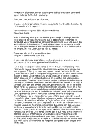 memoria, o, a lo menos, que os cuesten poco trabajo el buscalle; como será
poner, tratando de libertad y cautiverio:
Non bene pro toto libertas venditur auro.
Y luego, en el margen, citar a Horacio, o a quien lo dijo. Si tratáredes del poder
de la muerte, acudir luego con:
Pallida mors aequo pulsat pede pauperum tabernas,
Regumque turres.
Si de la amistad y amor que Dios manda que se tenga al enemigo, entraros
luego al punto por la Escritura Divina, que lo podéis hacer con tantico de
curiosidad, y decir las palabras, por lo menos, del mismo Dios: Ego autem dico
vobis: diligite inimicos vestros. Si tratáredes de malos pensamientos, acudid
con el Evangelio: De corde exeunt cogitationes malae. Si de la instabilidad de
los amigos, ahí está Catón, que os dará su dístico:
Donec eris felix, multos numerabis amicos,
tempora si fuerint nubila, solus eris.
Y con estos latinicos y otros tales os tendrán siquiera por gramático, que el
serlo no es de poca honra y provecho el día de hoy.
»En lo que toca el poner anotaciones al fin del libro, seguramente lo podéis
hacer desta manera: si nombráis algún gigante en vuestro libro, hacelde que
sea el gigante Golías, y con sólo esto, que os costará casi nada, tenéis una
grande anotación, pues podéis poner: El gigante Golías, o Goliat, fue un filisteo
a quien el pastor David mató de una gran pedrada en el valle de Terebinto,
según se cuenta en el Libro de los Reyes, en el capítulo que vos halláredes
que se escribe. Tras esto, para mostraros hombre erudito en letras humanas y
cosmógrafo, haced de modo como en vuestra historia se nombre el río Tajo, y
veréisos luego con otra famosa anotación, poniendo: El río Tajo fue así dicho
por un rey de las Españas; tiene su nacimiento en tal lugar y muere en el mar
océano, besando los muros de la famosa ciudad de Lisboa; y es opinión que
tiene las arenas de oro, etc. Si tratáredes de ladrones, yo os diré la historia de
Caco, que la sé de coro; si de mujeres rameras, ahí está el obispo de
Mondoñedo, que os prestará a Lamia, Laida y Flora, cuya anotación os dará
gran crédito; si de crueles, Ovidio os entregará a Medea; si de encantadores y
hechiceras, Homero tiene a Calipso, y Virgilio a Circe; si de capitanes
valerosos, el mesmo Julio César os prestará a sí mismo en sus Comentarios, y
Plutarco os dará mil Alejandros. Si tratáredes de amores, con dos onzas que
sepáis de la lengua toscana, toparéis con León Hebreo, que os hincha las
medidas. Y si no queréis andaros por tierras extrañas, en vuestra casa tenéis a
Fonseca, Del amor de Dios, donde se cifra todo lo que vos y el más ingenioso
acertare a desear en tal materia. En resolución, no hay más sino que vos
procuréis nombrar estos nombres, o tocar estas historias en la vuestra, que
aquí he dicho, y dejadme a mí el cargo de poner las anotaciones y acotaciones;
que yo os voto a tal de llenaros las márgenes y de gastar cuatro pliegos en el
fin del libro.
 