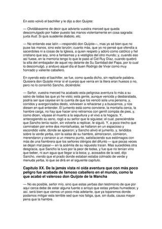 En esto volvió el bachiller y le dijo a don Quijote:
— Olvidábaseme de decir que advierta vuestra merced que queda
descomulgado por haber puesto las manos violentamente en cosa sagrada:
juxta illud: Si quis suadente diabolo, etc.
— No entiendo ese latín —respondió don Quijote—, mas yo sé bien que no
puse las manos, sino este lanzón; cuanto más, que yo no pensé que ofendía a
sacerdotes ni a cosas de la Iglesia, a quien respeto y adoro como católico y fiel
cristiano que soy, sino a fantasmas y a vestiglos del otro mundo; y, cuando eso
así fuese, en la memoria tengo lo que le pasó al Cid Ruy Díaz, cuando quebró
la silla del embajador de aquel rey delante de Su Santidad del Papa, por lo cual
lo descomulgó, y anduvo aquel día el buen Rodrigo de Vivar como muy
honrado y valiente caballero.
En oyendo esto el bachiller, se fue, como queda dicho, sin replicarle palabra.
Quisiera don Quijote mirar si el cuerpo que venía en la litera eran huesos o no,
pero no lo consintió Sancho, diciéndole:
— Señor, vuestra merced ha acabado esta peligrosa aventura lo más a su
salvo de todas las que yo he visto; esta gente, aunque vencida y desbaratada,
podría ser que cayese en la cuenta de que los venció sola una persona, y,
corridos y avergonzados desto, volviesen a rehacerse y a buscarnos, y nos
diesen en qué entender. El jumento está como conviene, la montaña cerca, la
hambre carga, no hay que hacer sino retirarnos con gentil compás de pies, y,
como dicen, váyase el muerto a la sepultura y el vivo a la hogaza. Y,
antecogiendo su asno, rogó a su señor que le siguiese; el cual, pareciéndole
que Sancho tenía razón, sin volverle a replicar, le siguió. Y, a poco trecho que
caminaban por entre dos montañuelas, se hallaron en un espacioso y
escondido valle, donde se apearon; y Sancho alivió el jumento, y, tendidos
sobre la verde yerba, con la salsa de su hambre, almorzaron, comieron,
merendaron y cenaron a un mesmo punto, satisfaciendo sus estómagos con
más de una fiambrera que los señores clérigos del difunto — que pocas veces
se dejan mal pasar— en la acémila de su repuesto traían. Mas sucedióles otra
desgracia, que Sancho la tuvo por la peor de todas, y fue que no tenían vino
que beber, ni aun agua que llegar a la boca; y, acosados de la sed, dijo
Sancho, viendo que el prado donde estaban estaba colmado de verde y
menuda yerba, lo que se dirá en el siguiente capítulo.
Capítulo XX. De la jamás vista ni oída aventura que con más poco
peligro fue acabada de famoso caballero en el mundo, como la
que acabó el valeroso don Quijote de la Mancha
— No es posible, señor mío, sino que estas yerbas dan testimonio de que por
aquí cerca debe de estar alguna fuente o arroyo que estas yerbas humedece; y
así, será bien que vamos un poco más adelante, que ya toparemos donde
podamos mitigar esta terrible sed que nos fatiga, que, sin duda, causa mayor
pena que la hambre.
 