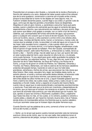 Parecióle bien el consejo a don Quijote, y, tomando de la rienda a Rocinante, y
Sancho del cabestro a su asno, después de haber puesto sobre él los relieves
que de la cena quedaron, comenzaron a caminar por el prado arriba a tiento,
porque la escuridad de la noche no les dejaba ver cosa alguna; mas, no
hubieron andado docientos pasos, cuando llegó a sus oídos un grande ruido de
agua, como que de algunos grandes y levantados riscos se despeñaba.
Alegróles el ruido en gran manera, y, parándose a escuchar hacia qué parte
sonaba, oyeron a deshora otro estruendo que les aguó el contento del agua,
especialmente a Sancho, que naturalmente era medroso y de poco ánimo. Digo
que oyeron que daban unos golpes a compás, con un cierto crujir de hierros y
cadenas, que, acompañados del furioso estruendo del agua, que pusieran
pavor a cualquier otro corazón que no fuera el de don Quijote. Era la noche,
como se ha dicho, escura, y ellos acertaron a entrar entre unos árboles altos,
cuyas hojas, movidas del blando viento, hacían un temeroso y manso ruido; de
manera que la soledad, el sitio, la escuridad, el ruido del agua con el susurro de
las hojas, todo causaba horror y espanto, y más cuando vieron que ni los
golpes cesaban, ni el viento dormía, ni la mañana llegaba; añadiéndose a todo
esto el ignorar el lugar donde se hallaban. Pero don Quijote, acompañado de
su intrépido corazón, saltó sobre Rocinante, y, embrazando su rodela, terció su
lanzón y dijo: — Sancho amigo, has de saber que yo nací, por querer del cielo,
en esta nuestra edad de hierro, para resucitar en ella la de oro, o la dorada,
como suele llamarse. Yo soy aquél para quien están guardados los peligros, las
grandes hazañas, los valerosos hechos. Yo soy, digo otra vez, quien ha de
resucitar los de la Tabla Redonda, los Doce de Francia y los Nueve de la
Fama, y el que ha de poner en olvido los Platires, los Tablantes, Olivantes y
Tirantes, los Febos y Belianises, con toda la caterva de los famosos caballeros
andantes del pasado tiempo, haciendo en este en que me hallo tales
grandezas, estrañezas y fechos de armas, que escurezcan las más claras que
ellos ficieron. Bien notas, escudero fiel y legal, las tinieblas desta noche, su
estraño silencio, el sordo y confuso estruendo destos árboles, el temeroso ruido
de aquella agua en cuya busca venimos, que parece que se despeña y
derrumba desde los altos montes de la luna, y aquel incesable golpear que nos
hiere y lastima los oídos; las cuales cosas, todas juntas y cada una por sí, son
bastantes a infundir miedo, temor y espanto en el pecho del mesmo Marte,
cuanto más en aquel que no está acostumbrado a semejantes acontecimientos
y aventuras. Pues todo esto que yo te pinto son incentivos y despertadores de
mi ánimo, que ya hace que el corazón me reviente en el pecho, con el deseo
que tiene de acometer esta aventura, por más dificultosa que se muestra. Así
que, aprieta un poco las cinchas a Rocinante y quédate a Dios, y espérame
aquí hasta tres días no más, en los cuales, si no volviere, puedes tú volverte a
nuestra aldea, y desde allí, por hacerme merced y buena obra, irás al Toboso,
donde dirás a la incomparable señora mía Dulcinea que su cautivo caballero
murió por acometer cosas que le hiciesen digno de poder llamarse suyo.
Cuando Sancho oyó las palabras de su amo, comenzó a llorar con la mayor
ternura del mundo y a decille:
— Señor, yo no sé por qué quiere vuestra merced acometer esta tan temerosa
aventura: ahora es de noche, aquí no nos vee nadie, bien podemos torcer el
camino y desviarnos del peligro, aunque no bebamos en tres días; y, pues no
 