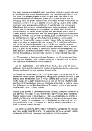 hay quien nos vea, menos habrá quien nos note de cobardes; cuanto más, que
yo he oído predicar al cura de nuestro lugar, que vuestra merced bien conoce,
que quien busca el peligro perece en él; así que, no es bien tentar a Dios
acometiendo tan desaforado hecho, donde no se puede escapar sino por
milagro; y basta los que ha hecho el cielo con vuestra merced en librarle de ser
manteado, como yo lo fui, y en sacarle vencedor, libre y salvo de entre tantos
enemigos como acompañaban al difunto. Y, cuando todo esto no mueva ni
ablande ese duro corazón, muévale el pensar y creer que apenas se habrá
vuestra merced apartado de aquí, cuando yo, de miedo, dé mi ánima a quien
quisiere llevarla. Yo salí de mi tierra y dejé hijos y mujer por venir a servir a
vuestra merced, creyendo valer más y no menos; pero, como la cudicia rompe
el saco, a mí me ha rasgado mis esperanzas, pues cuando más vivas las tenía
de alcanzar aquella negra y malhadada ínsula que tantas veces vuestra
merced me ha prometido, veo que, en pago y trueco della, me quiere ahora
dejar en un lugar tan apartado del trato humano. Por un solo Dios, señor mío,
que non se me faga tal desaguisado; y ya que del todo no quiera vuestra
merced desistir de acometer este fecho, dilátelo, a lo menos, hasta la mañana;
que, a lo que a mí me muestra la ciencia que aprendí cuando era pastor, no
debe de haber desde aquí al alba tres horas, porque la boca de la Bocina está
encima de la cabeza, y hace la media noche en la línea del brazo izquierdo.
— ¿Cómo puedes tú, Sancho —dijo don Quijote—, ver dónde hace esa línea,
ni dónde está esa boca o ese colodrillo que dices, si hace la noche tan escura
que no parece en todo el cielo estrella alguna?
— Así es —dijo Sancho—, pero tiene el miedo muchos ojos y vee las cosas
debajo de tierra, cuanto más encima en el cielo; puesto que, por buen discurso,
bien se puede entender que hay poco de aquí al día.
— Falte lo que faltare —respondió don Quijote—; que no se ha de decir por mí,
ahora ni en ningún tiempo, que lágrimas y ruegos me apartaron de hacer lo que
debía a estilo de caballero; y así, te ruego, Sancho, que calles; que Dios, que
me ha puesto en corazón de acometer ahora esta tan no vista y tan temerosa
aventura, tendrá cuidado de mirar por mi salud y de consolar tu tristeza. Lo que
has de hacer es apretar bien las cinchas a Rocinante y quedarte aquí, que yo
daré la vuelta presto, o vivo o muerto.
Viendo, pues, Sancho la última resolución de su amo y cuán poco valían con él
sus lágrimas, consejos y ruegos, determinó de aprovecharse de su industria y
hacerle esperar hasta el día, si pudiese; y así, cuando apretaba las cinchas al
caballo, bonitamente y sin ser sentido, ató con el cabestro de su asno ambos
pies a Rocinante, de manera que cuando don Quijote se quiso partir, no pudo,
porque el caballo no se podía mover sino a saltos. Viendo Sancho Panza el
buen suceso de su embuste, dijo:
— Ea, señor, que el cielo, conmovido de mis lágrimas y plegarias, ha ordenado
que no se pueda mover Rocinante; y si vos queréis porfiar, y espolear, y dalle,
será enojar a la fortuna y dar coces, como dicen, contra el aguijón.
 